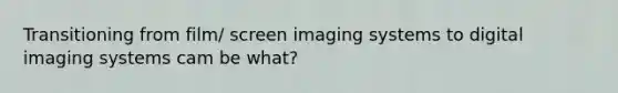 Transitioning from film/ screen imaging systems to digital imaging systems cam be what?