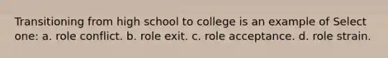 Transitioning from high school to college is an example of Select one: a. role conflict. b. role exit. c. role acceptance. d. role strain.