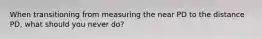 When transitioning from measuring the near PD to the distance PD, what should you never do?