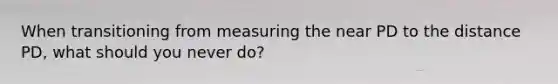 When transitioning from measuring the near PD to the distance PD, what should you never do?