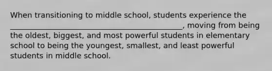 When transitioning to middle school, students experience the _____________________________________________, moving from being the oldest, biggest, and most powerful students in elementary school to being the youngest, smallest, and least powerful students in middle school.