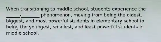 When transitioning to middle school, students experience the ______-________ phenomenon, moving from being the oldest, biggest, and most powerful students in elementary school to being the youngest, smallest, and least powerful students in middle school.