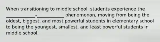 When transitioning to middle school, students experience the _____________-____________ phenomenon, moving from being the oldest, biggest, and most powerful students in elementary school to being the youngest, smallest, and least powerful students in middle school.