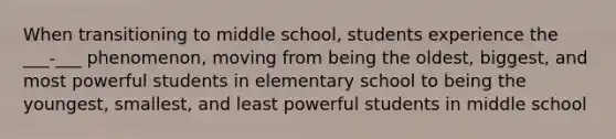 When transitioning to middle school, students experience the ___-___ phenomenon, moving from being the oldest, biggest, and most powerful students in elementary school to being the youngest, smallest, and least powerful students in middle school