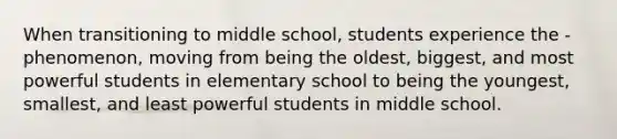 When transitioning to middle school, students experience the - phenomenon, moving from being the oldest, biggest, and most powerful students in elementary school to being the youngest, smallest, and least powerful students in middle school.