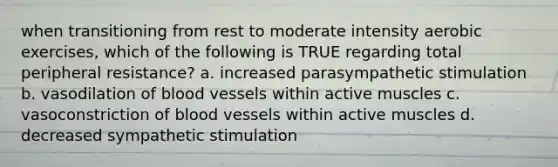 when transitioning from rest to moderate intensity aerobic exercises, which of the following is TRUE regarding total peripheral resistance? a. increased parasympathetic stimulation b. vasodilation of blood vessels within active muscles c. vasoconstriction of blood vessels within active muscles d. decreased sympathetic stimulation