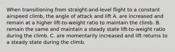 When transitioning from straight-and-level flight to a constant airspeed climb, the angle of attack and lift A. are increased and remain at a higher lift-to-weight ratio to maintain the climb. B. remain the same and maintain a steady state lift-to-weight ratio during the climb. C. are momentarily increased and lift returns to a steady state during the climb.