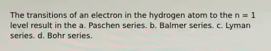 The transitions of an electron in the hydrogen atom to the n = 1 level result in the a. Paschen series. b. Balmer series. c. Lyman series. d. Bohr series.