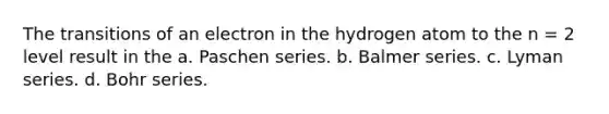 The transitions of an electron in the hydrogen atom to the n = 2 level result in the a. Paschen series. b. Balmer series. c. Lyman series. d. Bohr series.