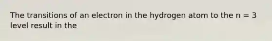 The transitions of an electron in the hydrogen atom to the n = 3 level result in the