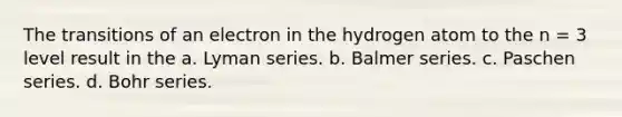 The transitions of an electron in the hydrogen atom to the n = 3 level result in the a. Lyman series. b. Balmer series. c. Paschen series. d. Bohr series.