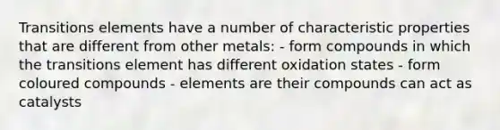 Transitions elements have a number of characteristic properties that are different from other metals: - form compounds in which the transitions element has different oxidation states - form coloured compounds - elements are their compounds can act as catalysts