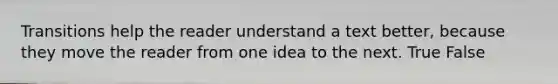 Transitions help the reader understand a text better, because they move the reader from one idea to the next. True False