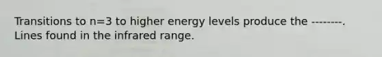 Transitions to n=3 to higher energy levels produce the --------. Lines found in the infrared range.