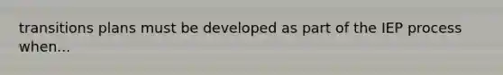 transitions plans must be developed as part of the IEP process when...