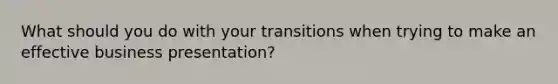 What should you do with your transitions when trying to make an effective business presentation?