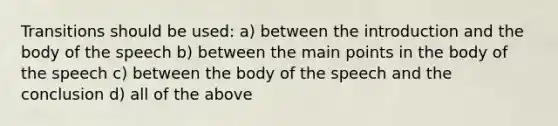 Transitions should be used: a) between the introduction and the body of the speech b) between the main points in the body of the speech c) between the body of the speech and the conclusion d) all of the above