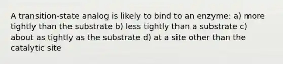 A transition-state analog is likely to bind to an enzyme: a) more tightly than the substrate b) less tightly than a substrate c) about as tightly as the substrate d) at a site other than the catalytic site