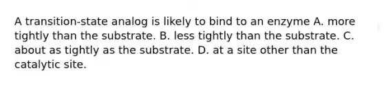 A transition-state analog is likely to bind to an enzyme A. more tightly than the substrate. B. less tightly than the substrate. C. about as tightly as the substrate. D. at a site other than the catalytic site.