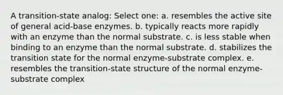 A transition-state analog: Select one: a. resembles the active site of general acid-base enzymes. b. typically reacts more rapidly with an enzyme than the normal substrate. c. is less stable when binding to an enzyme than the normal substrate. d. stabilizes the transition state for the normal enzyme-substrate complex. e. resembles the transition-state structure of the normal enzyme-substrate complex