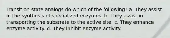 Transition-state analogs do which of the following? a. They assist in the synthesis of specialized enzymes. b. They assist in transporting the substrate to the active site. c. They enhance enzyme activity. d. They inhibit enzyme activity.