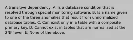 A transitive dependency: A. Is a database condition that is resolved through special monitoring software. B. Is a name given to one of the three anomalies that result from unnormalized database tables. C. Can exist only in a table with a composite primary key. D. Cannot exist in tables that are normalized at the 2NF level. E. None of the above.