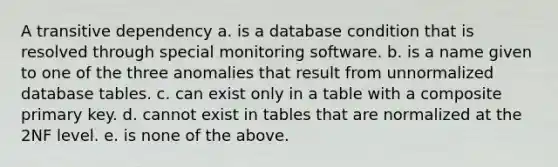 A transitive dependency a. is a database condition that is resolved through special monitoring software. b. is a name given to one of the three anomalies that result from unnormalized database tables. c. can exist only in a table with a composite primary key. d. cannot exist in tables that are normalized at the 2NF level. e. is none of the above.