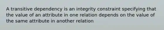 A transitive dependency is an integrity constraint specifying that the value of an attribute in one relation depends on the value of the same attribute in another relation