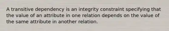 A transitive dependency is an integrity constraint specifying that the value of an attribute in one relation depends on the value of the same attribute in another relation.