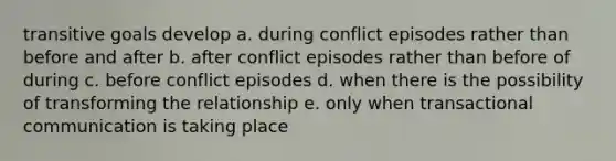 transitive goals develop a. during conflict episodes rather than before and after b. after conflict episodes rather than before of during c. before conflict episodes d. when there is the possibility of transforming the relationship e. only when transactional communication is taking place