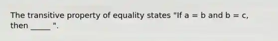 The transitive property of equality states "If a = b and b = c, then _____ ".