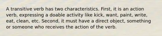 A transitive verb has two characteristics. First, it is an action verb, expressing a doable activity like kick, want, paint, write, eat, clean, etc. Second, it must have a direct object, something or someone who receives the action of the verb.