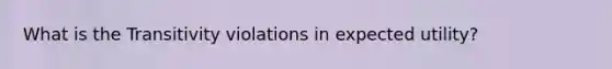 What is the Transitivity violations in expected utility?