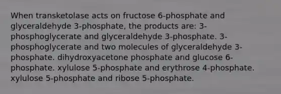 When transketolase acts on fructose 6-phosphate and glyceraldehyde 3-phosphate, the products are: 3-phosphoglycerate and glyceraldehyde 3-phosphate. 3-phosphoglycerate and two molecules of glyceraldehyde 3-phosphate. dihydroxyacetone phosphate and glucose 6-phosphate. xylulose 5-phosphate and erythrose 4-phosphate. xylulose 5-phosphate and ribose 5-phosphate.