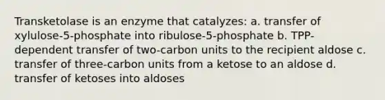 Transketolase is an enzyme that catalyzes: a. transfer of xylulose-5-phosphate into ribulose-5-phosphate b. TPP-dependent transfer of two-carbon units to the recipient aldose c. transfer of three-carbon units from a ketose to an aldose d. transfer of ketoses into aldoses