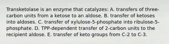 Transketolase is an enzyme that catalyzes: A. transfers of three-carbon units from a ketose to an aldose. B. transfer of ketoses into aldoses. C. transfer of xylulose-5-phosphate into ribulose-5-phosphate. D. TPP-dependent transfer of 2-carbon units to the recipient aldose. E. transfer of keto groups from C-2 to C-3.