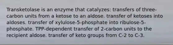 Transketolase is an enzyme that catalyzes: transfers of three-carbon units from a ketose to an aldose. transfer of ketoses into aldoses. transfer of xylulose-5-phosphate into ribulose-5-phosphate. TPP-dependent transfer of 2-carbon units to the recipient aldose. transfer of keto groups from C-2 to C-3.