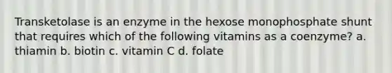 Transketolase is an enzyme in the hexose monophosphate shunt that requires which of the following vitamins as a coenzyme? a. thiamin b. biotin c. vitamin C d. folate