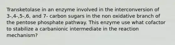 Transketolase in an enzyme involved in the interconversion of 3-,4-,5-,6, and 7- carbon sugars in the non oxidative branch of the pentose phosphate pathway. This enzyme use what cofactor to stabilize a carbanionic intermediate in the reaction mechanism?