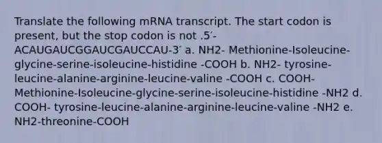 Translate the following mRNA transcript. The start codon is present, but the stop codon is not .5′-ACAUGAUCGGAUCGAUCCAU-3′ a. NH2- Methionine-Isoleucine-glycine-serine-isoleucine-histidine -COOH b. NH2- tyrosine-leucine-alanine-arginine-leucine-valine -COOH c. COOH- Methionine-Isoleucine-glycine-serine-isoleucine-histidine -NH2 d. COOH- tyrosine-leucine-alanine-arginine-leucine-valine -NH2 e. NH2-threonine-COOH