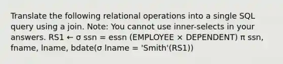 Translate the following relational operations into a single SQL query using a join. Note: You cannot use inner-selects in your answers. RS1 ← σ ssn = essn (EMPLOYEE × DEPENDENT) π ssn, fname, lname, bdate(σ lname = 'Smith'(RS1))