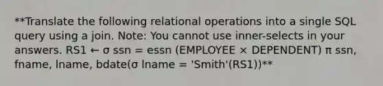 **Translate the following relational operations into a single SQL query using a join. Note: You cannot use inner-selects in your answers. RS1 ← σ ssn = essn (EMPLOYEE × DEPENDENT) π ssn, fname, lname, bdate(σ lname = 'Smith'(RS1))**