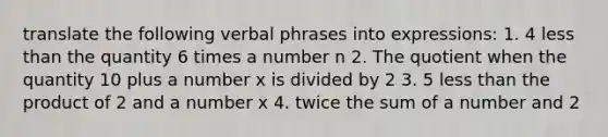 translate the following verbal phrases into expressions: 1. 4 less than the quantity 6 times a number n 2. The quotient when the quantity 10 plus a number x is divided by 2 3. 5 less than the product of 2 and a number x 4. twice the sum of a number and 2