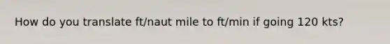 How do you translate ft/naut mile to ft/min if going 120 kts?