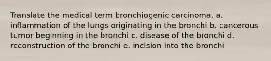 Translate the medical term bronchiogenic carcinoma. a. inflammation of the lungs originating in the bronchi b. cancerous tumor beginning in the bronchi c. disease of the bronchi d. reconstruction of the bronchi e. incision into the bronchi