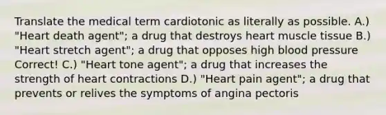 Translate the medical term cardiotonic as literally as possible. A.) "Heart death agent"; a drug that destroys heart muscle tissue B.) "Heart stretch agent"; a drug that opposes high blood pressure Correct! C.) "Heart tone agent"; a drug that increases the strength of heart contractions D.) "Heart pain agent"; a drug that prevents or relives the symptoms of angina pectoris