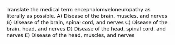 Translate the medical term encephalomyeloneuropathy as literally as possible. A) Disease of the brain, muscles, and nerves B) Disease of the brain, spinal cord, and nerves C) Disease of the brain, head, and nerves D) Disease of the head, spinal cord, and nerves E) Disease of the head, muscles, and nerves