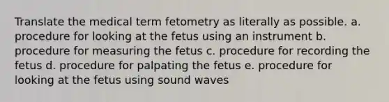 Translate the medical term fetometry as literally as possible. a. procedure for looking at the fetus using an instrument b. procedure for measuring the fetus c. procedure for recording the fetus d. procedure for palpating the fetus e. procedure for looking at the fetus using sound waves