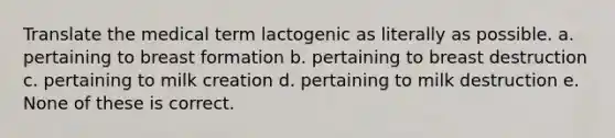 Translate the medical term lactogenic as literally as possible. a. pertaining to breast formation b. pertaining to breast destruction c. pertaining to milk creation d. pertaining to milk destruction e. None of these is correct.