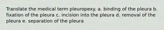 Translate the medical term pleuropexy. a. binding of the pleura b. fixation of the pleura c. incision into the pleura d. removal of the pleura e. separation of the pleura